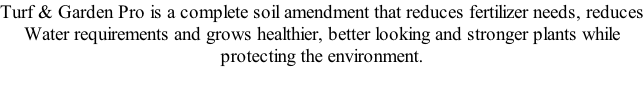 Turf & Garden Pro is a complete soil amendment that reduces fertilizer needs, reduces Water requirements and grows healthier, better looking and stronger plants while protecting the environment.
