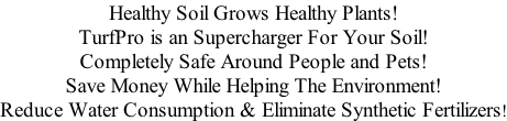 Healthy Soil Grows Healthy Plants! TurfPro is an Supercharger For Your Soil! Completely Safe Around People and Pets! Save Money While Helping The Environment! Reduce Water Consumption & Eliminate Synthetic Fertilizers!