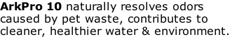 ArkPro 10 naturally resolves odors  caused by pet waste, contributes to  cleaner, healthier water & environment.